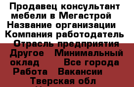 Продавец-консультант мебели в Мегастрой › Название организации ­ Компания-работодатель › Отрасль предприятия ­ Другое › Минимальный оклад ­ 1 - Все города Работа » Вакансии   . Тверская обл.,Нелидово г.